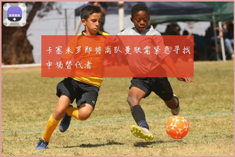 卡塞米罗即将离队曼联需紧急寻找中场替代者