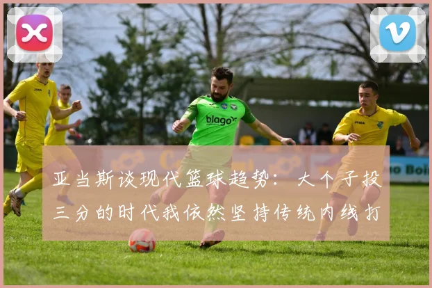 亚当斯谈现代篮球趋势：大个子投三分的时代我依然坚持传统内线打法