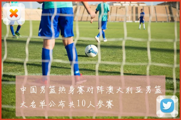 中国男篮热身赛对阵澳大利亚男篮大名单公布共10人参赛
