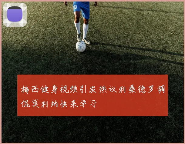 梅西健身视频引发热议利桑德罗调侃莫利纳快来学习
