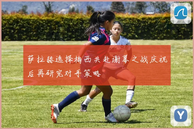 萨拉赫选择梅西共赴谢幕之战庆祝后再研究对手策略