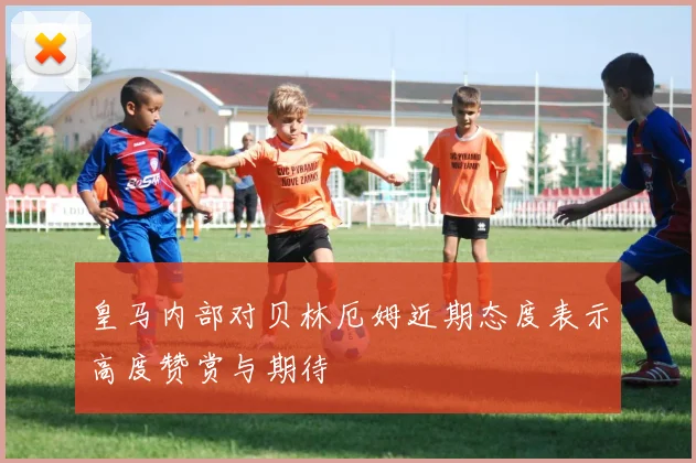 皇马内部对贝林厄姆近期态度表示高度赞赏与期待