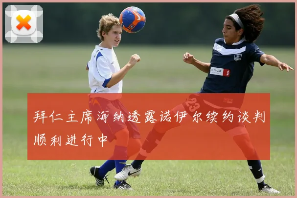 拜仁主席海纳透露诺伊尔续约谈判顺利进行中