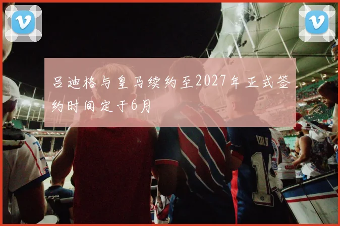 吕迪格与皇马续约至2027年正式签约时间定于6月
