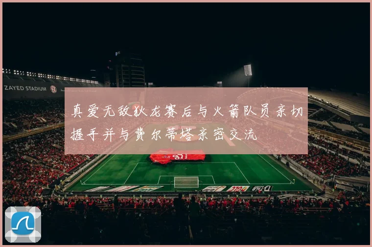 真爱无敌狄龙赛后与火箭队员亲切握手并与费尔蒂塔亲密交流