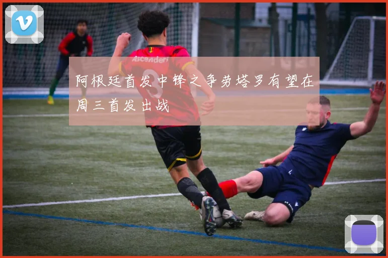 阿根廷首发中锋之争劳塔罗有望在周三首发出战