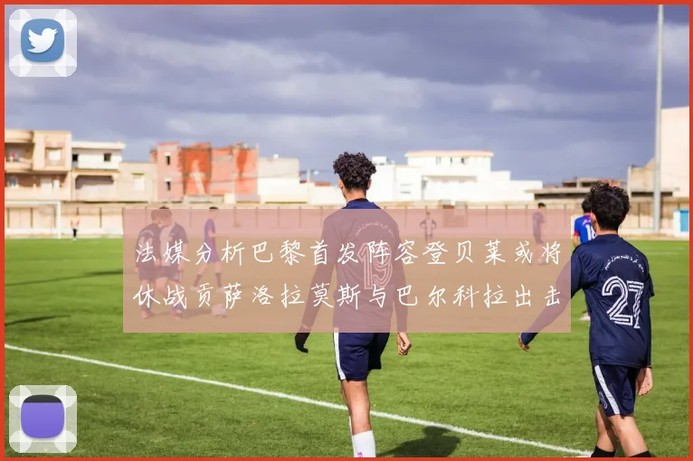 法媒分析巴黎首发阵容登贝莱或将休战贡萨洛拉莫斯与巴尔科拉出击