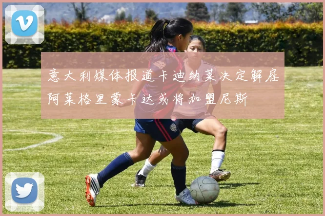 意大利媒体报道卡迪纳莱决定解雇阿莱格里蒙卡达或将加盟尼斯