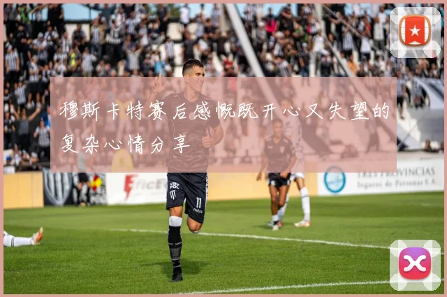 穆斯卡特赛后感慨既开心又失望的复杂心情分享