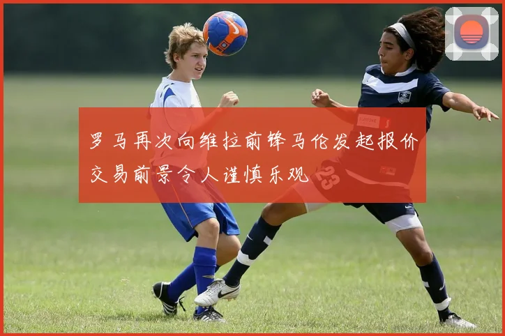 罗马再次向维拉前锋马伦发起报价交易前景令人谨慎乐观