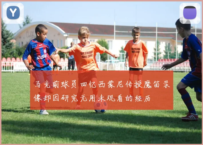 马竞前球员回忆西蒙尼传授魔笛录像却因研究无用未观看的经历