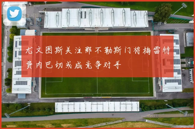 尤文图斯关注那不勒斯门将梅雷特费内巴切或成竞争对手