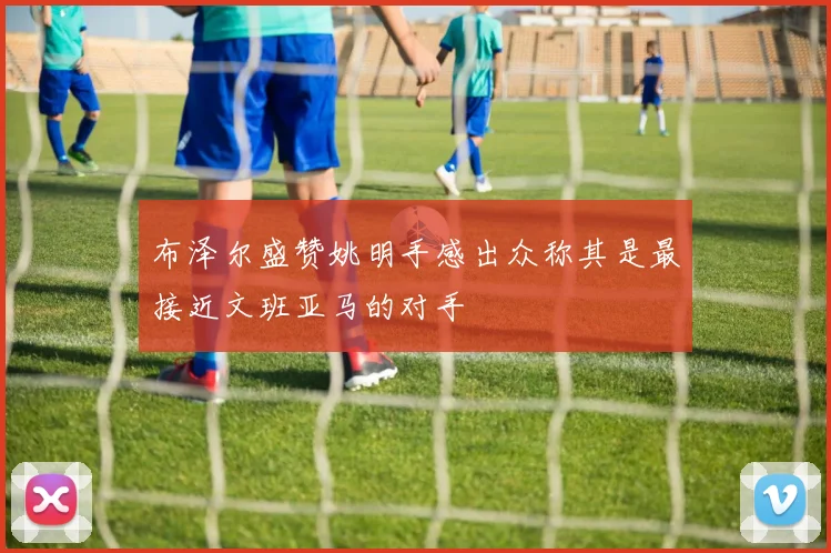 布泽尔盛赞姚明手感出众称其是最接近文班亚马的对手
