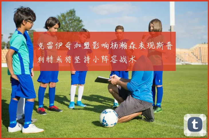 克雷伊奇加盟影响杨瀚森表现斯普利特或将坚持小阵容战术