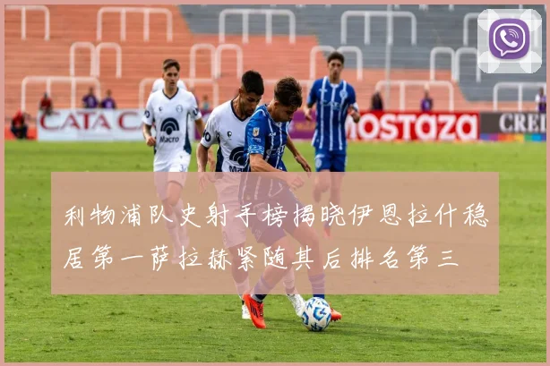 利物浦队史射手榜揭晓伊恩拉什稳居第一萨拉赫紧随其后排名第三
