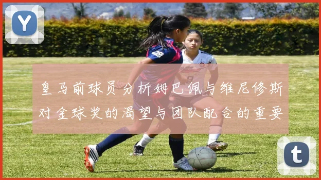皇马前球员分析姆巴佩与维尼修斯对金球奖的渴望与团队配合的重要性