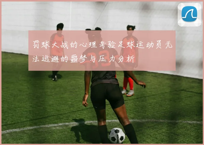 罚球大战的心理考验足球运动员无法逃避的噩梦与压力分析