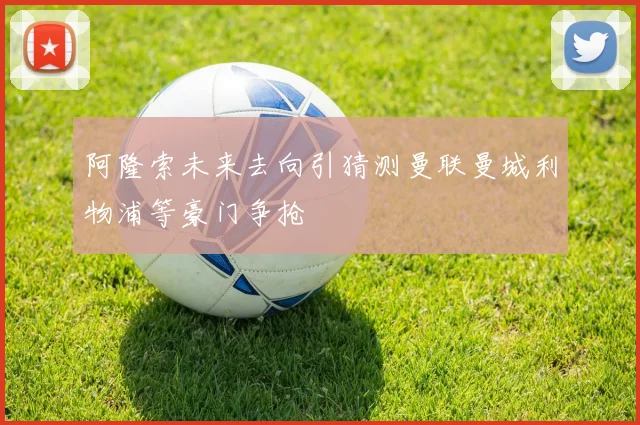 阿隆索未来去向引猜测曼联曼城利物浦等豪门争抢