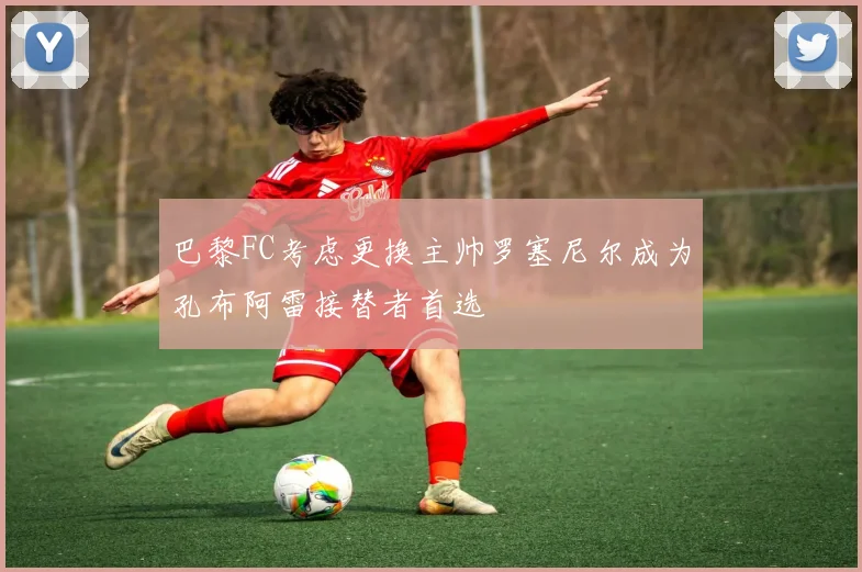 巴黎FC考虑更换主帅罗塞尼尔成为孔布阿雷接替者首选