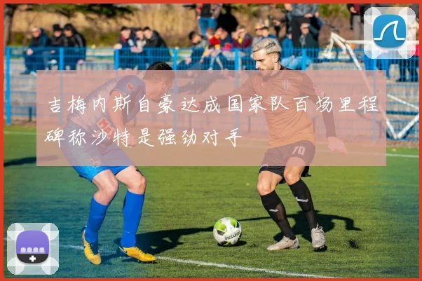 吉梅内斯自豪达成国家队百场里程碑称沙特是强劲对手