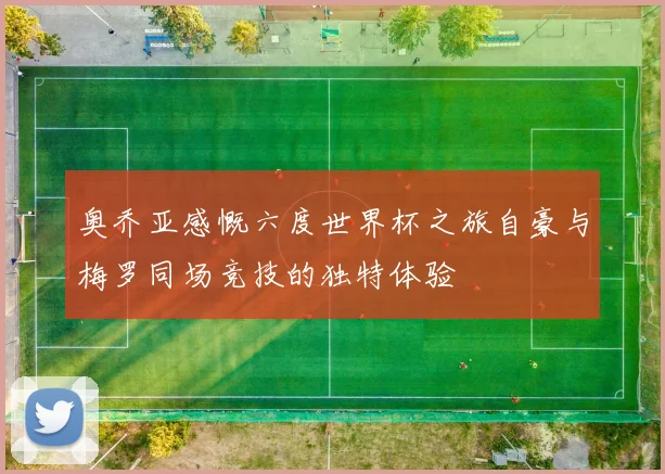 奥乔亚感慨六度世界杯之旅自豪与梅罗同场竞技的独特体验