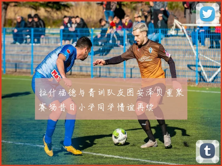 拉什福德与青训队友图安泽贝重聚赛场昔日小学同学情谊再续
