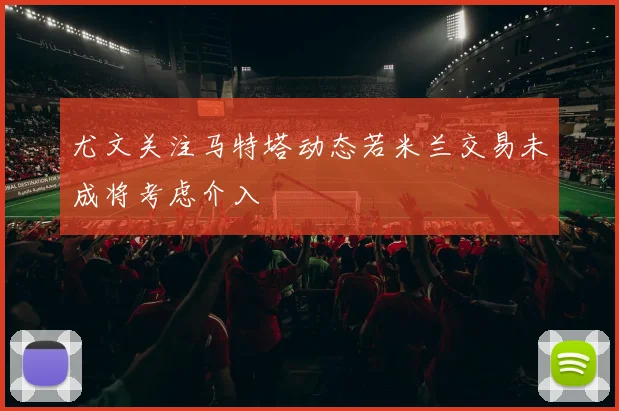 尤文关注马特塔动态若米兰交易未成将考虑介入