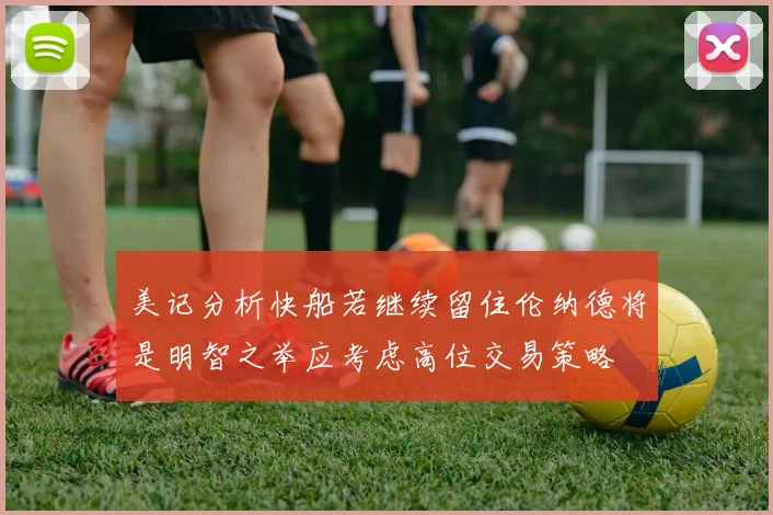 美记分析快船若继续留住伦纳德将是明智之举应考虑高位交易策略
